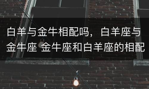 白羊与金牛相配吗，白羊座与金牛座 金牛座和白羊座的相配吗