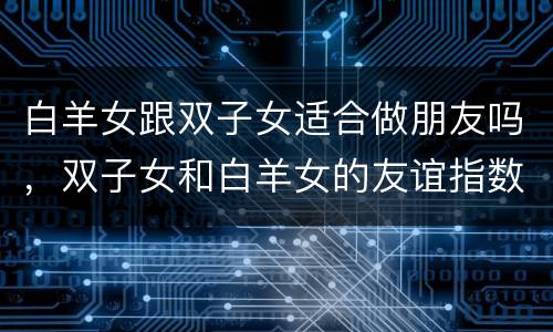 白羊女跟双子女适合做朋友吗，双子女和白羊女的友谊指数