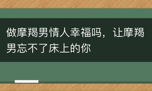 做摩羯男情人幸福吗，让摩羯男忘不了床上的你