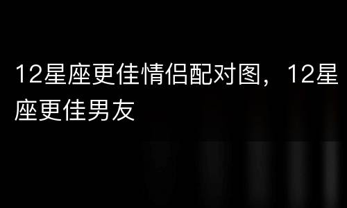 12星座更佳情侣配对图，12星座更佳男友