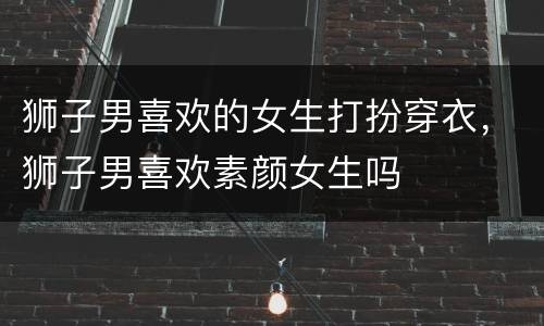 狮子男喜欢的女生打扮穿衣，狮子男喜欢素颜女生吗