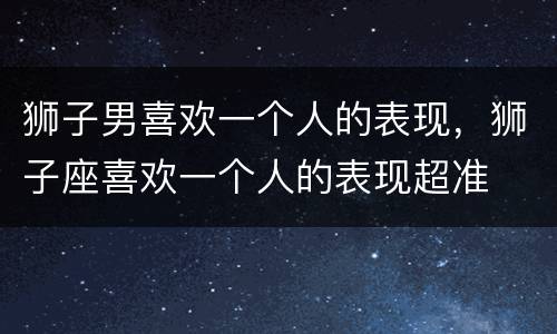 狮子男喜欢一个人的表现，狮子座喜欢一个人的表现超准