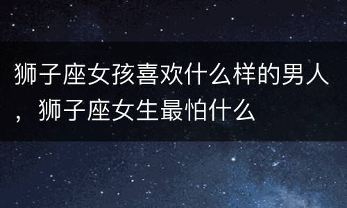 狮子座女孩喜欢什么样的男人，狮子座女生最怕什么