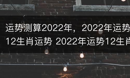 运势测算2022年，2022年运势12生肖运势 2022年运势12生肖运势详解