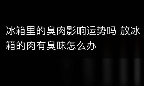 冰箱里的臭肉影响运势吗 放冰箱的肉有臭味怎么办