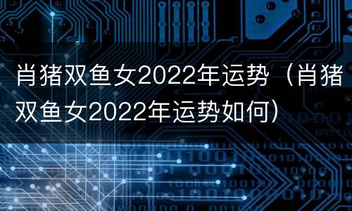 肖猪双鱼女2022年运势（肖猪双鱼女2022年运势如何）