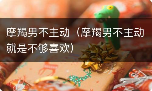 摩羯男不主动（摩羯男不主动就是不够喜欢）