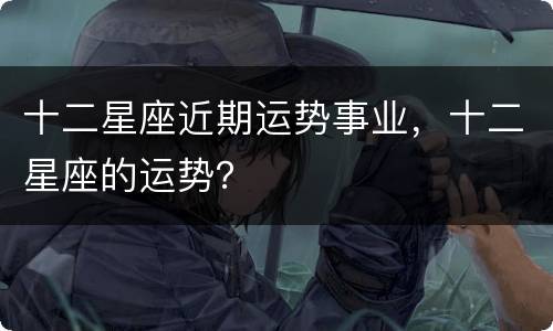 十二星座近期运势事业，十二星座的运势？