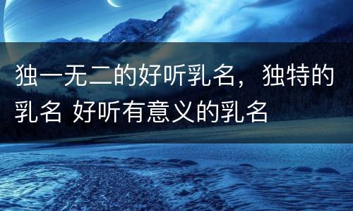 独一无二的好听乳名，独特的乳名 好听有意义的乳名