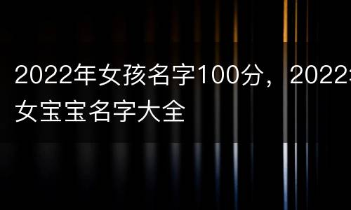 2022年女孩名字100分，2022年女宝宝名字大全
