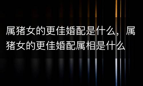 属猪女的更佳婚配是什么，属猪女的更佳婚配属相是什么