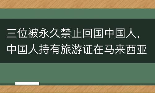 三位被永久禁止回国中国人，中国人持有旅游证在马来西亚工被抓住关了20几