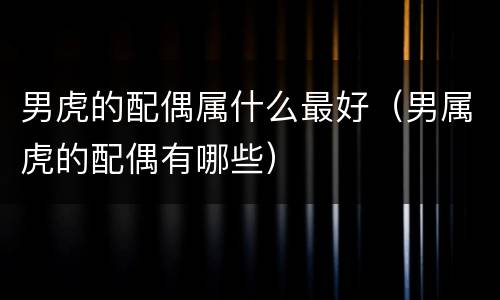 男虎的配偶属什么最好（男属虎的配偶有哪些）