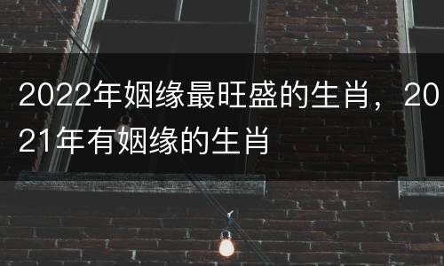 2022年姻缘最旺盛的生肖，2021年有姻缘的生肖