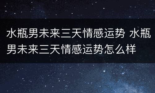 水瓶男未来三天情感运势 水瓶男未来三天情感运势怎么样
