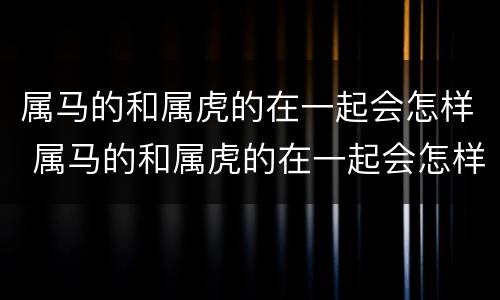 属马的和属虎的在一起会怎样 属马的和属虎的在一起会怎样呢