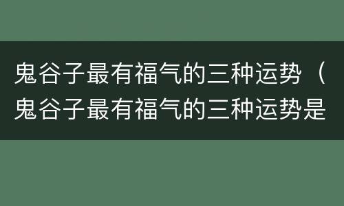鬼谷子最有福气的三种运势（鬼谷子最有福气的三种运势是什么）
