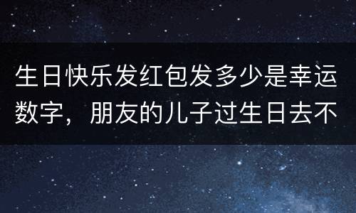 生日快乐发红包发多少是幸运数字，朋友的儿子过生日去不了怎么发短信