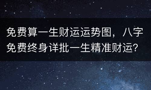 免费算一生财运运势图，八字免费终身详批一生精准财运？