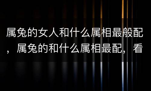 属兔的女人和什么属相最般配，属兔的和什么属相最配，看看你们是