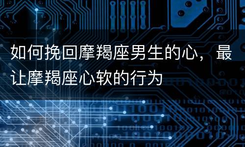 如何挽回摩羯座男生的心，最让摩羯座心软的行为