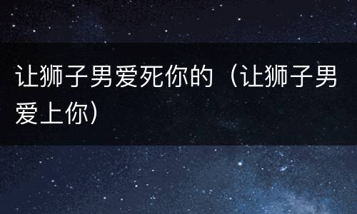 让狮子男爱死你的（让狮子男爱上你）