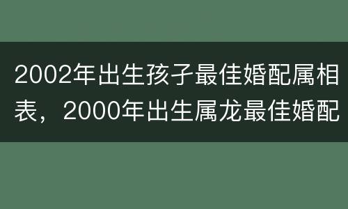 2002年出生孩孑最佳婚配属相表，2000年出生属龙最佳婚配属相是什么