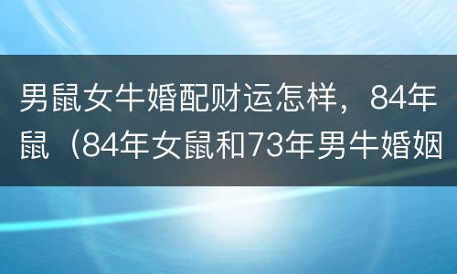 男鼠女牛婚配财运怎样，84年鼠（84年女鼠和73年男牛婚姻好吗）