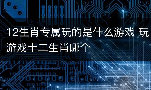 12生肖专属玩的是什么游戏 玩游戏十二生肖哪个