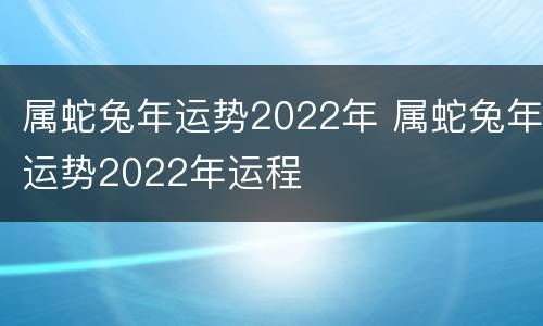 属蛇兔年运势2022年 属蛇兔年运势2022年运程