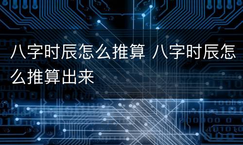 八字时辰怎么推算 八字时辰怎么推算出来