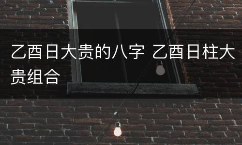 乙酉日大贵的八字 乙酉日柱大贵组合