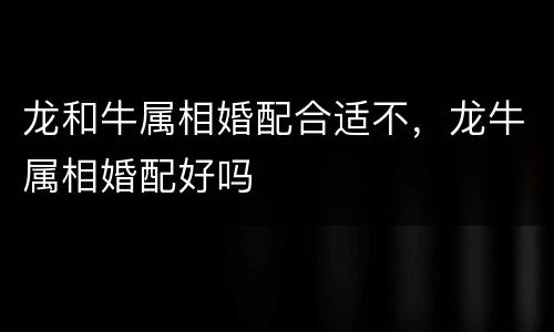 龙和牛属相婚配合适不，龙牛属相婚配好吗