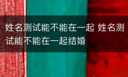 姓名测试能不能在一起 姓名测试能不能在一起结婚
