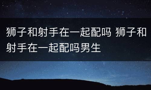 狮子和射手在一起配吗 狮子和射手在一起配吗男生
