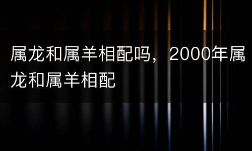 属龙和属羊相配吗，2000年属龙和属羊相配