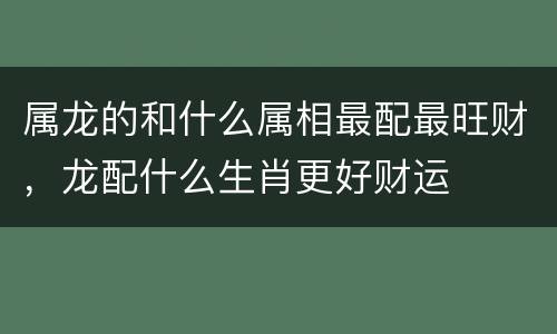 属龙的和什么属相最配最旺财，龙配什么生肖更好财运