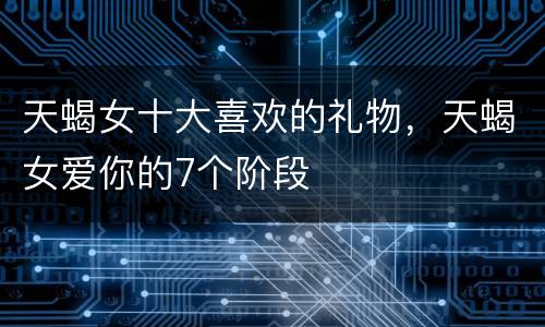 天蝎女十大喜欢的礼物，天蝎女爱你的7个阶段