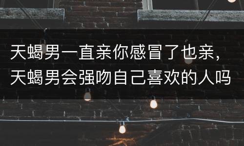 天蝎男一直亲你感冒了也亲，天蝎男会强吻自己喜欢的人吗