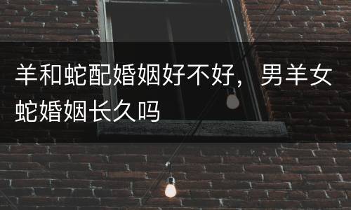 羊和蛇配婚姻好不好，男羊女蛇婚姻长久吗