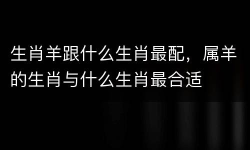 生肖羊跟什么生肖最配，属羊的生肖与什么生肖最合适