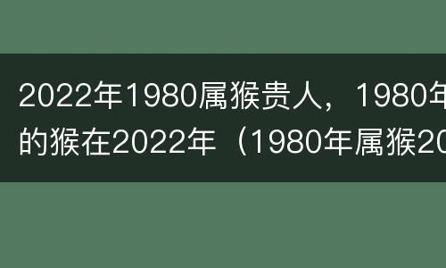 2022年1980属猴贵人，1980年的猴在2022年（1980年属猴2022年全年）