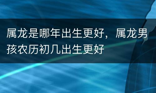 属龙是哪年出生更好，属龙男孩农历初几出生更好