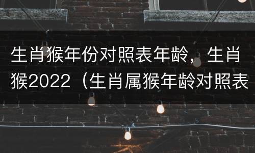 生肖猴年份对照表年龄，生肖猴2022（生肖属猴年龄对照表）