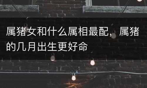 属猪女和什么属相最配，属猪的几月出生更好命