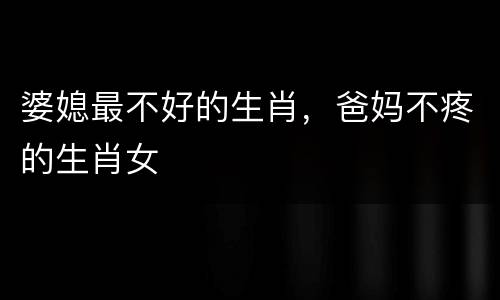 婆媳最不好的生肖，爸妈不疼的生肖女