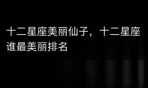 十二星座美丽仙子，十二星座谁最美丽排名
