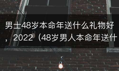 男士48岁本命年送什么礼物好，2022（48岁男人本命年送什么礼物好）
