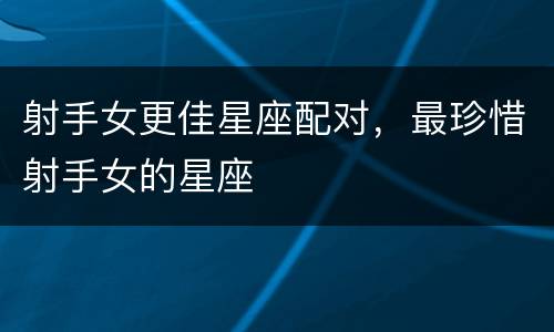 射手女更佳星座配对，最珍惜射手女的星座
