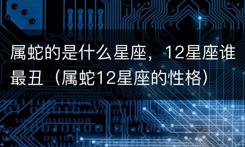 属蛇的是什么星座，12星座谁最丑（属蛇12星座的性格）